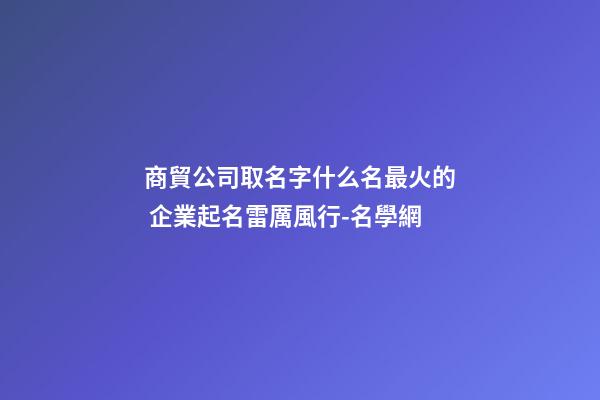 商貿公司取名字什么名最火的 企業起名雷厲風行-名學網-第1張-公司起名-玄機派